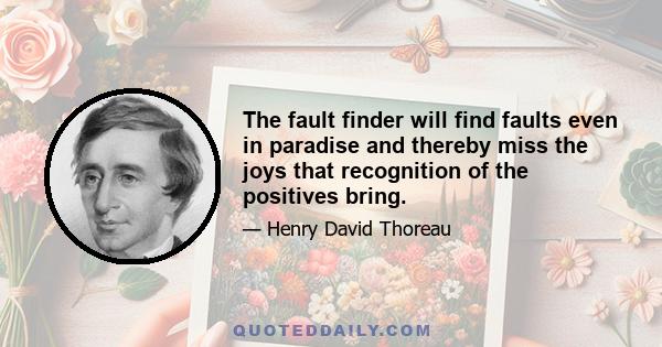 The fault finder will find faults even in paradise and thereby miss the joys that recognition of the positives bring.