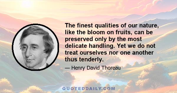 The finest qualities of our nature, like the bloom on fruits, can be preserved only by the most delicate handling. Yet we do not treat ourselves nor one another thus tenderly.