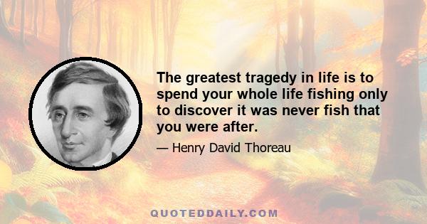The greatest tragedy in life is to spend your whole life fishing only to discover it was never fish that you were after.