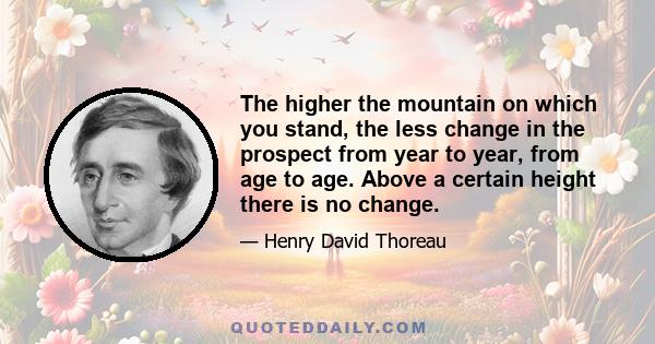 The higher the mountain on which you stand, the less change in the prospect from year to year, from age to age. Above a certain height there is no change.