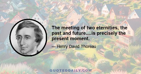 The meeting of two eternities, the past and future....is precisely the present moment.