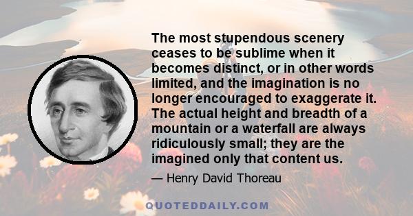 The most stupendous scenery ceases to be sublime when it becomes distinct, or in other words limited, and the imagination is no longer encouraged to exaggerate it. The actual height and breadth of a mountain or a