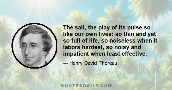 The sail, the play of its pulse so like our own lives: so thin and yet so full of life, so noiseless when it labors hardest, so noisy and impatient when least effective.