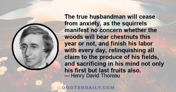 The true husbandman will cease from anxiety, as the squirrels manifest no concern whether the woods will bear chestnuts this year or not, and finish his labor with every day, relinquishing all claim to the produce of