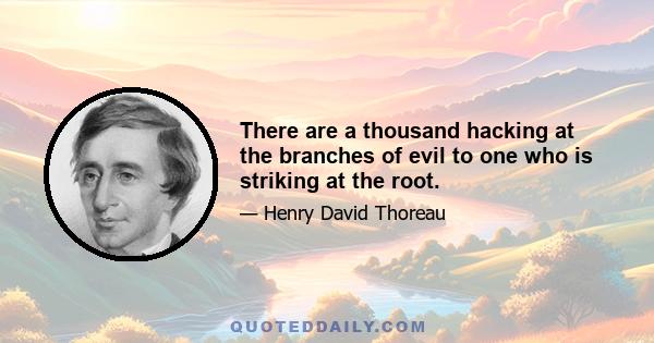 There are a thousand hacking at the branches of evil to one who is striking at the root.