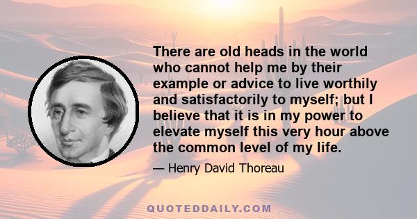 There are old heads in the world who cannot help me by their example or advice to live worthily and satisfactorily to myself; but I believe that it is in my power to elevate myself this very hour above the common level