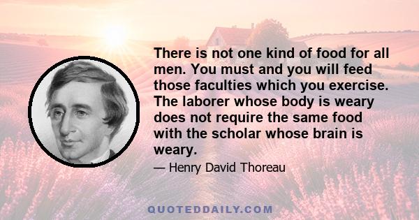 There is not one kind of food for all men. You must and you will feed those faculties which you exercise. The laborer whose body is weary does not require the same food with the scholar whose brain is weary.