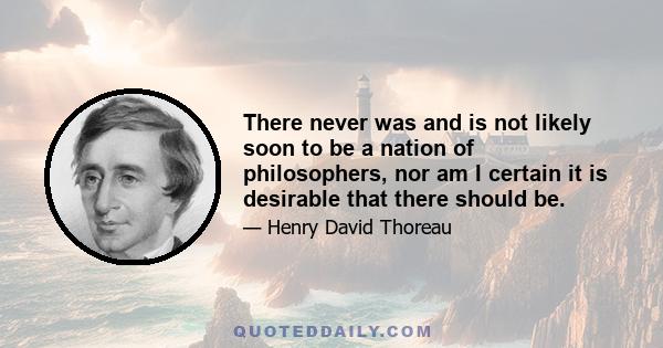 There never was and is not likely soon to be a nation of philosophers, nor am I certain it is desirable that there should be.