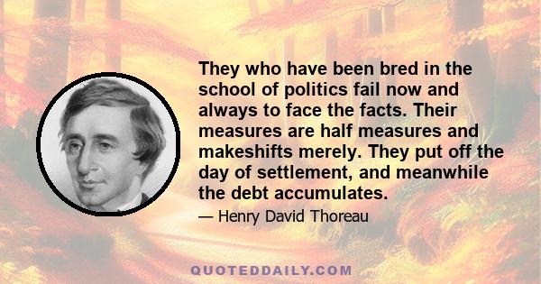 They who have been bred in the school of politics fail now and always to face the facts. Their measures are half measures and makeshifts merely. They put off the day of settlement, and meanwhile the debt accumulates.