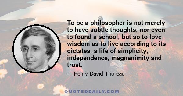 To be a philosopher is not merely to have subtle thoughts, nor even to found a school, but so to love wisdom as to live according to its dictates, a life of simplicity, independence, magnanimity and trust.