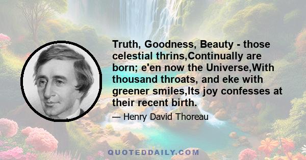 Truth, Goodness, Beauty - those celestial thrins,Continually are born; e'en now the Universe,With thousand throats, and eke with greener smiles,Its joy confesses at their recent birth.