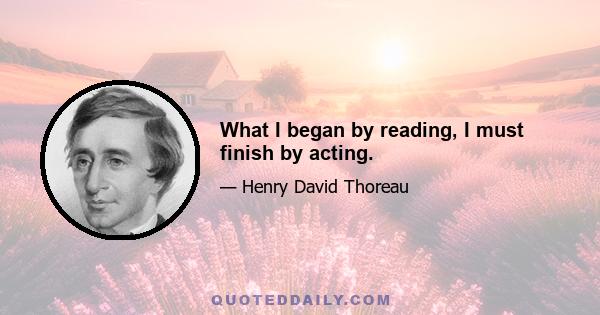 What I began by reading, I must finish by acting.