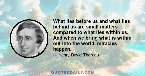 What lies before us and what lies behind us are small matters compared to what lies within us. And when we bring what is within out into the world, miracles happen.