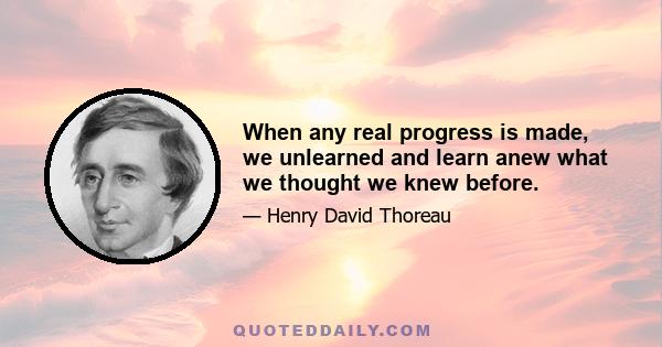 When any real progress is made, we unlearned and learn anew what we thought we knew before.