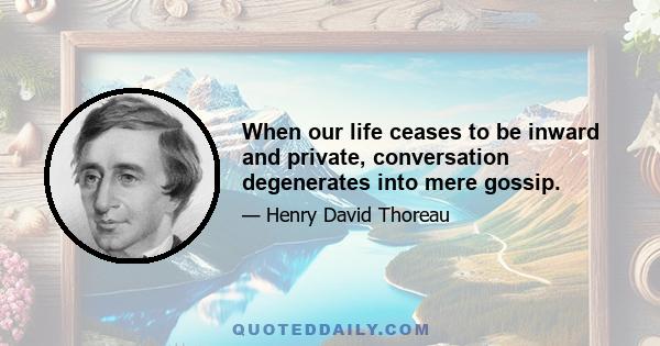 When our life ceases to be inward and private, conversation degenerates into mere gossip.