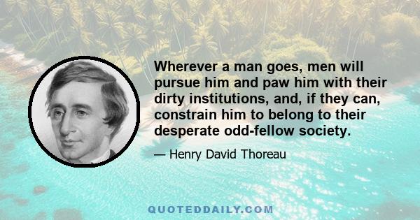 Wherever a man goes, men will pursue him and paw him with their dirty institutions, and, if they can, constrain him to belong to their desperate odd-fellow society.