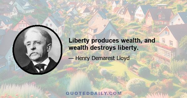 Liberty produces wealth, and wealth destroys liberty.