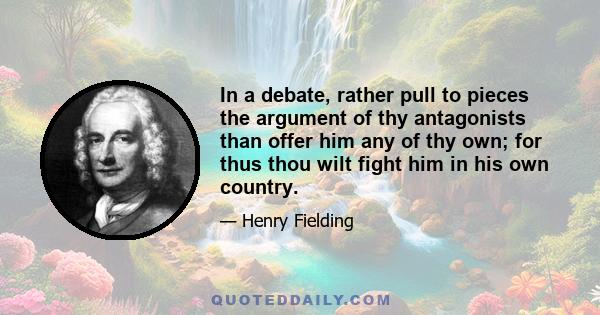 In a debate, rather pull to pieces the argument of thy antagonists than offer him any of thy own; for thus thou wilt fight him in his own country.