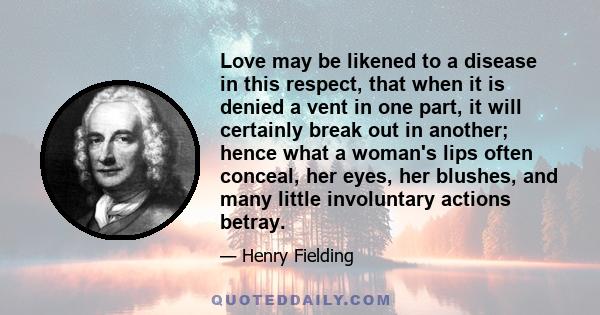 Love may be likened to a disease in this respect, that when it is denied a vent in one part, it will certainly break out in another; hence what a woman's lips often conceal, her eyes, her blushes, and many little