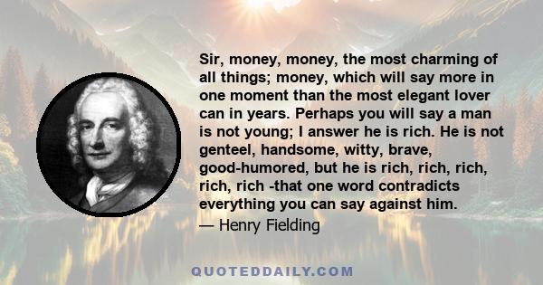 Sir, money, money, the most charming of all things; money, which will say more in one moment than the most elegant lover can in years. Perhaps you will say a man is not young; I answer he is rich. He is not genteel,