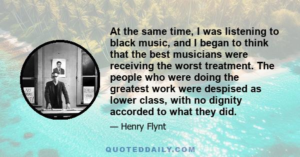 At the same time, I was listening to black music, and I began to think that the best musicians were receiving the worst treatment. The people who were doing the greatest work were despised as lower class, with no