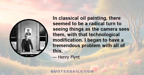 In classical oil painting, there seemed to be a radical turn to seeing things as the camera sees them, with that technological modification. I began to have a tremendous problem with all of this.