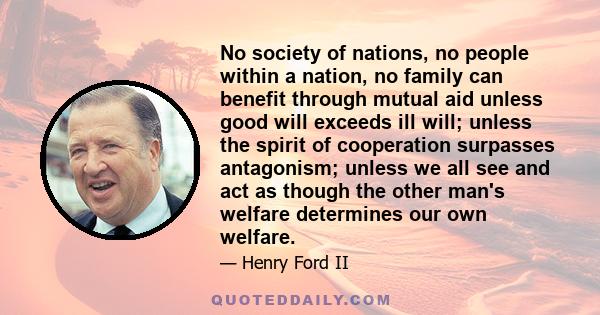 No society of nations, no people within a nation, no family can benefit through mutual aid unless good will exceeds ill will; unless the spirit of cooperation surpasses antagonism; unless we all see and act as though