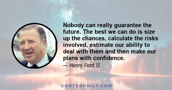 Nobody can really guarantee the future. The best we can do is size up the chances, calculate the risks involved, estimate our ability to deal with them and then make our plans with confidence.