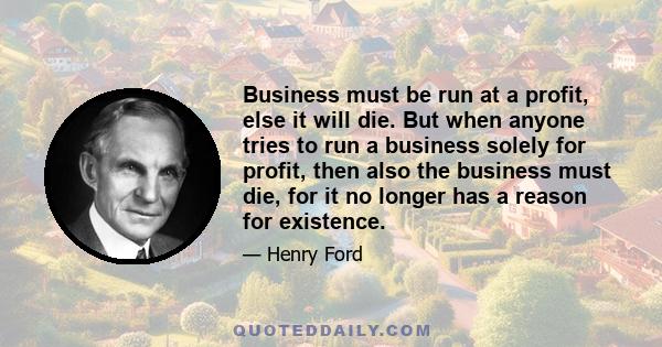 Business must be run at a profit, else it will die. But when anyone tries to run a business solely for profit, then also the business must die, for it no longer has a reason for existence.