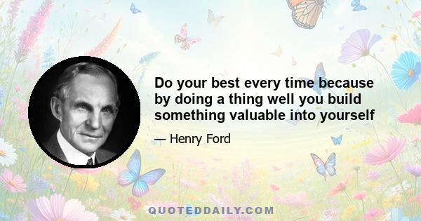 Do your best every time because by doing a thing well you build something valuable into yourself