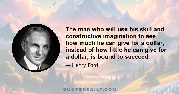 The man who will use his skill and constructive imagination to see how much he can give for a dollar, instead of how little he can give for a dollar, is bound to succeed.