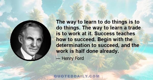 The way to learn to do things is to do things. The way to learn a trade is to work at it. Success teaches how to succeed. Begin with the determination to succeed, and the work is half done already.