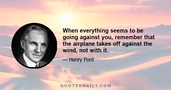 When everything seems to be going against you, remember that the airplane takes off against the wind, not with it.