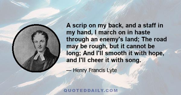 A scrip on my back, and a staff in my hand, I march on in haste through an enemy's land; The road may be rough, but it cannot be long; And I'll smooth it with hope, and I'll cheer it with song.