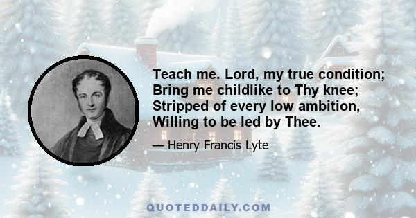 Teach me. Lord, my true condition; Bring me childlike to Thy knee; Stripped of every low ambition, Willing to be led by Thee.