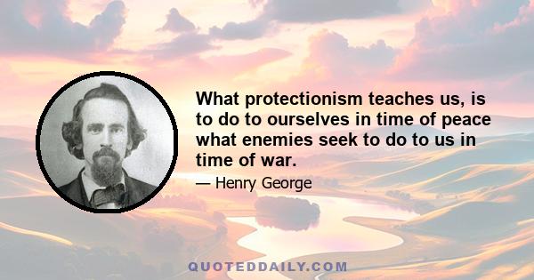 What protectionism teaches us, is to do to ourselves in time of peace what enemies seek to do to us in time of war.