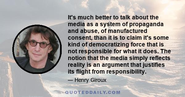 It's much better to talk about the media as a system of propaganda and abuse, of manufactured consent, than it is to claim it's some kind of democratizing force that is not responsible for what it does. The notion that