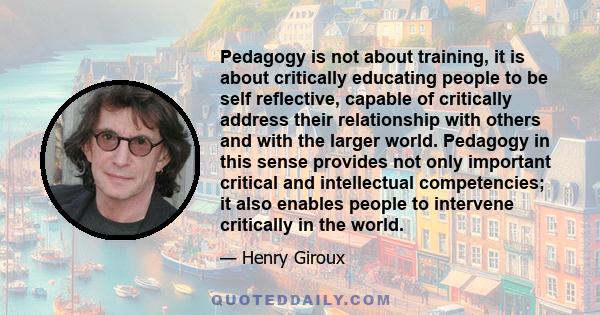 Pedagogy is not about training, it is about critically educating people to be self reflective, capable of critically address their relationship with others and with the larger world. Pedagogy in this sense provides not