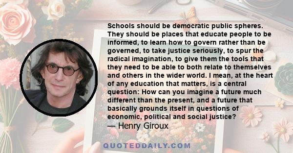 Schools should be democratic public spheres. They should be places that educate people to be informed, to learn how to govern rather than be governed, to take justice seriously, to spur the radical imagination, to give