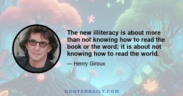 The new illiteracy is about more than not knowing how to read the book or the word; it is about not knowing how to read the world.