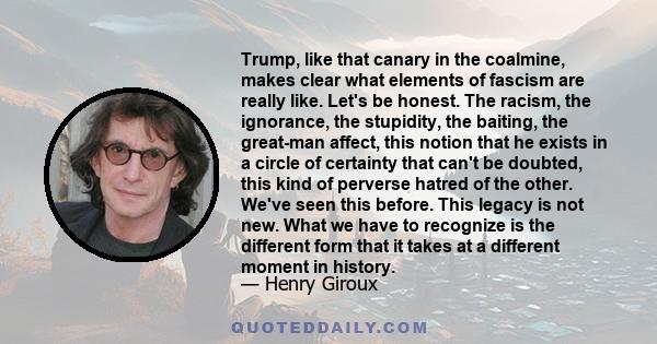 Trump, like that canary in the coalmine, makes clear what elements of fascism are really like. Let's be honest. The racism, the ignorance, the stupidity, the baiting, the great-man affect, this notion that he exists in