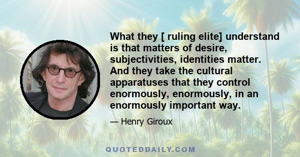 What they [ ruling elite] understand is that matters of desire, subjectivities, identities matter. And they take the cultural apparatuses that they control enormously, enormously, in an enormously important way.