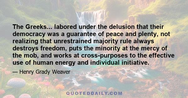 The Greeks... labored under the delusion that their democracy was a guarantee of peace and plenty, not realizing that unrestrained majority rule always destroys freedom, puts the minority at the mercy of the mob, and