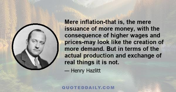 Mere inflation-that is, the mere issuance of more money, with the consequence of higher wages and prices-may look like the creation of more demand. But in terms of the actual production and exchange of real things it is 