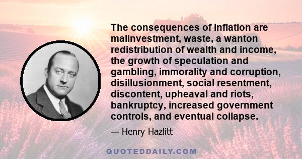 The consequences of inflation are malinvestment, waste, a wanton redistribution of wealth and income, the growth of speculation and gambling, immorality and corruption, disillusionment, social resentment, discontent,