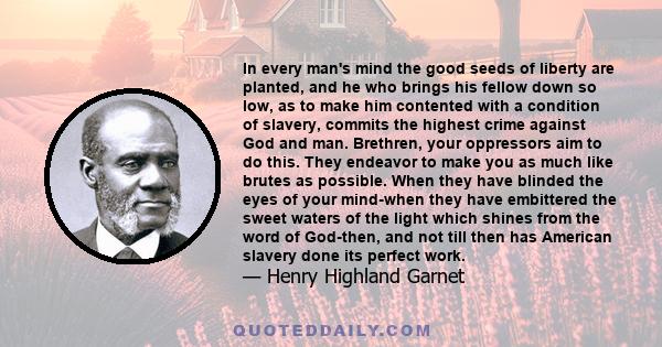 In every man's mind the good seeds of liberty are planted, and he who brings his fellow down so low, as to make him contented with a condition of slavery, commits the highest crime against God and man. Brethren, your