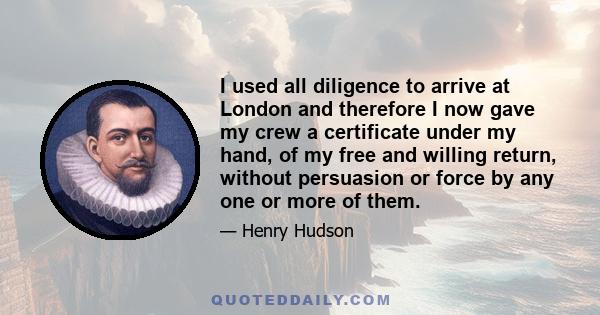 I used all diligence to arrive at London and therefore I now gave my crew a certificate under my hand, of my free and willing return, without persuasion or force by any one or more of them.