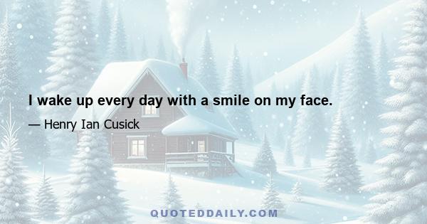 I wake up every day with a smile on my face.