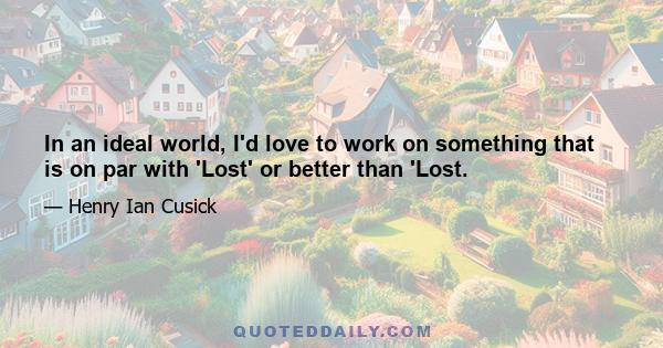 In an ideal world, I'd love to work on something that is on par with 'Lost' or better than 'Lost.