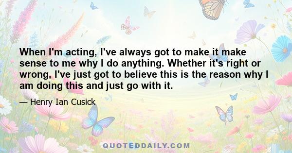 When I'm acting, I've always got to make it make sense to me why I do anything. Whether it's right or wrong, I've just got to believe this is the reason why I am doing this and just go with it.